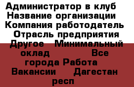 Администратор в клуб › Название организации ­ Компания-работодатель › Отрасль предприятия ­ Другое › Минимальный оклад ­ 23 000 - Все города Работа » Вакансии   . Дагестан респ.